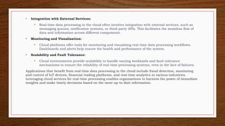 • Integration with External Services:
• Real-time data processing in the cloud often involves integration with external services, such as
messaging queues, notification systems, or third-party APIs. This facilitates the seamless flow of
data and information across different components.
• Monitoring and Visualization:
• Cloud platforms offer tools for monitoring and visualizing real-time data processing workflows.
Dashboards and alerts help ensure the health and performance of the system.
• Scalability and Fault Tolerance:
• Cloud environments provide scalability to handle varying workloads and fault-tolerance
mechanisms to ensure the reliability of real-time processing systems, even in the face of failures.
Applications that benefit from real-time data processing in the cloud include fraud detection, monitoring
and control of IoT devices, financial trading platforms, and real-time analytics in various industries.
Leveraging cloud services for real-time processing enables organizations to harness the power of immediate
insights and make timely decisions based on the most up-to-date information.
 