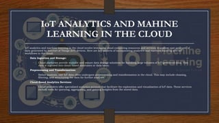 IoT ANALYTICS AND MAHINE
LEARNING IN THE CLOUD
IoT analytics and machine learning in the cloud involve leveraging cloud computing resources and services to analyze vast amounts of
data generated by Internet of Things (IoT) devices. Here are key aspects of incorporating analytics and machine learning into IoT
workflows in the cloud:
• Data Ingestion and Storage:
• Cloud platforms provide scalable and secure data storage solutions for handling large volumes of IoT-generated data. This
data is ingested into cloud-based databases or data lakes.
• Preprocessing and Transformation:
• Before analysis, raw IoT data often undergoes preprocessing and transformation in the cloud. This may include cleaning,
filtering, and structuring the data for further analysis.
• Cloud-Based Analytics Services:
• Cloud providers offer specialized analytics services that facilitate the exploration and visualization of IoT data. These services
include tools for querying, aggregating, and gaining insights from the stored data.
 
