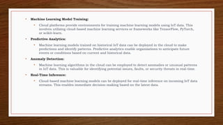 • Machine Learning Model Training:
• Cloud platforms provide environments for training machine learning models using IoT data. This
involves utilizing cloud-based machine learning services or frameworks like TensorFlow, PyTorch,
or scikit-learn.
• Predictive Analytics:
• Machine learning models trained on historical IoT data can be deployed in the cloud to make
predictions and identify patterns. Predictive analytics enable organizations to anticipate future
events or conditions based on current and historical data.
• Anomaly Detection:
• Machine learning algorithms in the cloud can be employed to detect anomalies or unusual patterns
in IoT data. This is valuable for identifying potential issues, faults, or security threats in real-time.
• Real-Time Inference:
• Cloud-based machine learning models can be deployed for real-time inference on incoming IoT data
streams. This enables immediate decision-making based on the latest data.
 
