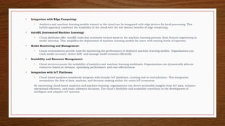 • Integration with Edge Computing:
• Analytics and machine learning models trained in the cloud can be integrated with edge devices for local processing. This
hybrid approach combines the scalability of the cloud with the low latency benefits of edge computing.
• AutoML (Automated Machine Learning):
• Cloud platforms offer AutoML tools that automate various steps in the machine learning process, from feature engineering to
model selection. This simplifies the deployment of machine learning models for users with varying levels of expertise.
• Model Monitoring and Management:
• Cloud environments provide tools for monitoring the performance of deployed machine learning models. Organizations can
track model accuracy, detect drift, and manage model versions efficiently.
• Scalability and Resource Management:
• Cloud services ensure the scalability of analytics and machine learning workloads. Organizations can dynamically allocate
resources based on demand, optimizing performance and cost-effectiveness.
• Integration with IoT Platforms:
• Cloud-based analytics seamlessly integrate with broader IoT platforms, creating end-to-end solutions. This integration
streamlines the flow of data, analysis, and decision-making within the entire IoT ecosystem.
By harnessing cloud-based analytics and machine learning, organizations can derive actionable insights from IoT data, enhance
operational efficiency, and make informed decisions. The cloud's flexibility and scalability contribute to the development of
intelligent and adaptive IoT systems.
 