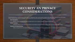 SECURITY AN PRIVACY
CONSIDERATIONS
Security and privacy considerations in the cloud are paramount due to the sensitive nature of the data stored and processed on remote
servers. Here are key factors to consider in ensuring robust security and privacy practices in cloud computing:
• Data Encryption:
• Employ robust encryption for data in transit and at rest to protect against unauthorized access.
• Access Controls:
• Implement strict access controls and follow the principle of least privilege to restrict data access to authorized entities.
• Identity and Authentication:
• Utilize strong identity and authentication measures, including multi-factor authentication, to verify user and system identities.
 