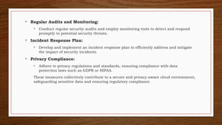 • Regular Audits and Monitoring:
• Conduct regular security audits and employ monitoring tools to detect and respond
promptly to potential security threats.
• Incident Response Plan:
• Develop and implement an incident response plan to efficiently address and mitigate
the impact of security incidents.
• Privacy Compliance:
• Adhere to privacy regulations and standards, ensuring compliance with data
protection laws such as GDPR or HIPAA.
These measures collectively contribute to a secure and privacy-aware cloud environment,
safeguarding sensitive data and ensuring regulatory compliance.
 
