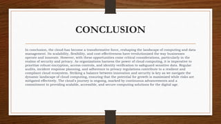 CONCLUSION
In conclusion, the cloud has become a transformative force, reshaping the landscape of computing and data
management. Its scalability, flexibility, and cost-effectiveness have revolutionized the way businesses
operate and innovate. However, with these opportunities come critical considerations, particularly in the
realms of security and privacy. As organizations harness the power of cloud computing, it is imperative to
prioritize robust encryption, access controls, and identity verification to safeguard sensitive data. Regular
audits, incident response planning, and adherence to privacy regulations contribute to a resilient and
compliant cloud ecosystem. Striking a balance between innovation and security is key as we navigate the
dynamic landscape of cloud computing, ensuring that the potential for growth is maximized while risks are
mitigated effectively. The cloud's journey is ongoing, marked by continuous advancements and a
commitment to providing scalable, accessible, and secure computing solutions for the digital age.
 