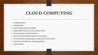 CLOUD COMPUTING
 INTRODUCTION
 IMPORTANCE
 CLOUD BASED IOT PLATFORMS
 EDGE COMPUTING VS. CLOUD COMPUTING
 CLOUD-BASED IoT DATA STORAGE
 REAL-TIME DATA PROCESSING IN THE CLOUD
 IoT ANALYTICS AND MACHINE LEARNING IN THE CLOUD
 SECURITY AND PRIVACY CONSIDERATIONS
 CONCLUSION
 