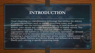 INTRODUCTION
Cloud computing is a transformative technology that involves the delivery
of computing services—such as storage, processing power, and
applications—over the internet. Instead of relying on local servers or
devices, users access and utilize resources hosted on remote servers. This
model offers scalability, flexibility, and cost-efficiency, allowing
organizations and individuals to access computing capabilities on-demand
without the need for extensive infrastructure investments. Cloud
computing is characterized by three main service models: Infrastructure as
a Service (IaaS), Platform as a Service (PaaS), and Software as a Service
(SaaS), each catering to specific computing needs.
 