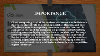 IMPORTANCE
Cloud computing is vital for modern businesses and individuals
due to its pivotal role in providing scalable, flexible, and cost-
effective access to computing resources over the internet. It
eliminates the need for extensive on-premises infrastructure,
enabling users to deploy applications, store data, and leverage
powerful computing capabilities on-demand. The importance
lies in its ability to enhance efficiency, agility, and innovation,
allowing organizations to adapt quickly to changing demands,
reduce operational costs, and foster a dynamic and competitive
digital landscape.
 