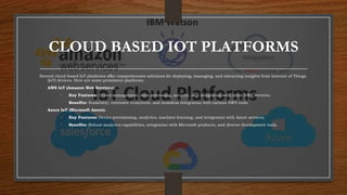 CLOUD BASED IOT PLATFORMS
Several cloud-based IoT platforms offer comprehensive solutions for deploying, managing, and extracting insights from Internet of Things
(IoT) devices. Here are some prominent platforms:
• AWS IoT (Amazon Web Services):
• Key Features: Device management, data processing, security, and integration with other AWS services.
• Benefits: Scalability, extensive ecosystem, and seamless integration with various AWS tools.
• Azure IoT (Microsoft Azure):
• Key Features: Device provisioning, analytics, machine learning, and integration with Azure services.
• Benefits: Robust analytics capabilities, integration with Microsoft products, and diverse development tools.
 