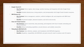 • Google Cloud IoT:
• Key Features: Device registry, data storage, machine learning, and integration with other Google Cloud
services.
• Benefits: Scalable infrastructure, strong analytics, and interoperability with Google Cloud's broader ecosystem.
• IBM Watson IoT:
• Key Features: Device management, analytics, artificial intelligence (AI), and integration with IBM Cloud
services.
• Benefits: AI-powered insights, advanced analytics, and end-to-end security.
• Cisco IoT Cloud Connect:
• Key Features: Device connectivity, data processing, and integration with Cisco's broader networking and
security solutions.
• Benefits: Robust networking capabilities, security features, and scalable connectivity.
• Thing Speak (MATLAB IoT):
• Key Features: Data collection, analysis, and visualization with MATLAB integration.
• Benefits: Simplicity, compatibility with MATLAB, and quick setup for small to medium-scale IoT projects.
 