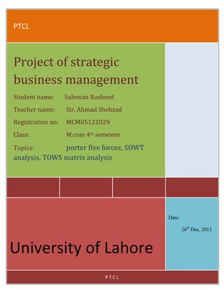 PTCL

Project of strategic
business management
Student name:

Suleman Rasheed

Teacher name:

Sir, Ahmad Shehzad

Registration no:

MCM05121029

Class:

M.com 4th semester

porter five forces, SOWT
analysis, TOWS matrix analysis
Topics:

Date:
26th Dec, 2013

University of Lahore
PTCL

 
