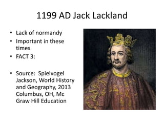 1199 AD Jack Lackland
• Lack of normandy
• Important in these
times
• FACT 3:
• Source: Spielvogel
Jackson, World History
and Geography, 2013
Columbus, OH, Mc
Graw Hill Education
 