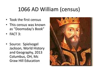 1066 AD William (census)
• Took the first census
• This census was known
as “Doomsday's Book”
• FACT 3:
• Source: Spielvogel
Jackson, World History
and Geography, 2013
Columbus, OH, Mc
Graw Hill Education
 