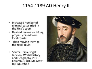 1154-1189 AD Henry II
• Increased number of
criminal cases tried in
the king’s court
• Devised means for taking
property cased from
local courts
• Then moving them to
the royal court
• Source: Spielvogel
Jackson, World History
and Geography, 2013
Columbus, OH, Mc Graw
Hill Education
 