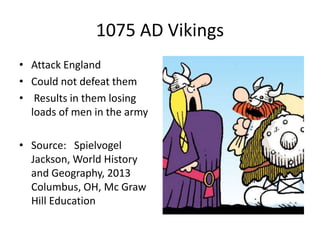 1075 AD Vikings
• Attack England
• Could not defeat them
• Results in them losing
loads of men in the army
• Source: Spielvogel
Jackson, World History
and Geography, 2013
Columbus, OH, Mc Graw
Hill Education
 