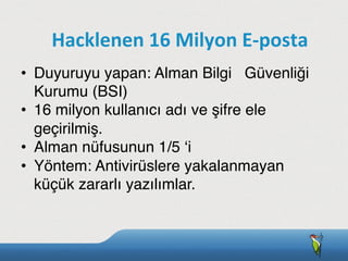 •  Duyuruyu yapan: Alman Bilgi Güvenliği
Kurumu (BSI)
•  16 milyon kullanıcı adı ve şifre ele
geçirilmiş.
•  Alman nüfusunun 1/5 ‘i
•  Yöntem: Antivirüslere yakalanmayan
küçük zararlı yazılımlar.
Hacklenen	
  16	
  Milyon	
  E-­‐posta
 