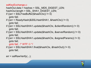 sslKeyExchange.c:
hashOut.data = hashes + SSL_MD5_DIGEST_LEN;
hashOut.length = SSL_SHA1_DIGEST_LEN;
if ((err = SSLFreeBuffer(&hashCtx)) != 0)
goto fail;
if ((err = ReadyHash(&SSLHashSHA1, &hashCtx)) != 0)
goto fail;
if ((err = SSLHashSHA1.update(&hashCtx, &clientRandom)) != 0)
goto fail;
if ((err = SSLHashSHA1.update(&hashCtx, &serverRandom)) != 0)
goto fail;
if ((err = SSLHashSHA1.update(&hashCtx, &signedParams)) != 0)
goto fail;
goto fail; /* WTF J */
if ((err = SSLHashSHA1.final(&hashCtx, &hashOut)) != 0)
goto fail;
err = sslRawVerify(...);
 
