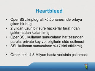 •  OpenSSL kriptograﬁ kütüphanesinde ortaya
çıkan bir bug
•  2 yıldan uzun bir süre hackerlar tarafından
çaktırmadan kullanılmış
•  OpenSSL kullanan sunucuların hafızasından
parola, private key vb. bilgilerin elde edilmesi
•  SSL kullanan sunucuların %17’sini etkilemiş
•  Örnek etki: 4.5 Milyon hasta verisinin çalınması
Heartbleed
 