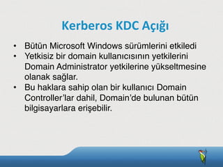 •  Bütün Microsoft Windows sürümlerini etkiledi
•  Yetkisiz bir domain kullanıcısının yetkilerini
Domain Administrator yetkilerine yükseltmesine
olanak sağlar.
•  Bu haklara sahip olan bir kullanıcı Domain
Controller’lar dahil, Domain’de bulunan bütün
bilgisayarlara erişebilir.
Kerberos	
  KDC	
  Açığı
 