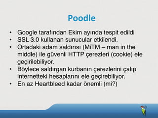 •  Google tarafından Ekim ayında tespit edildi
•  SSL 3.0 kullanan sunucular etkilendi.
•  Ortadaki adam saldırısı (MiTM – man in the
middle) ile güvenli HTTP çerezleri (cookie) ele
geçirilebiliyor.
•  Böylece saldırgan kurbanın çerezlerini çalıp
internetteki hesaplarını ele geçirebiliyor.
•  En az Heartbleed kadar önemli (mi?)
Poodle
 