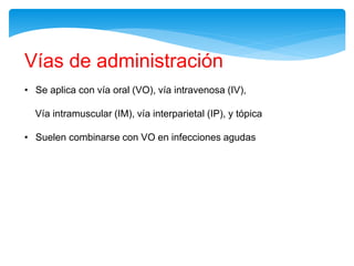Vías de administración
• Se aplica con vía oral (VO), vía intravenosa (IV),
Vía intramuscular (IM), vía interparietal (IP), y tópica
• Suelen combinarse con VO en infecciones agudas
 