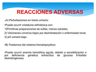 REACCIONES ADVERSAS
.A) Perturbaciones en tracto urinario:
•Puede ocurrir cristaluria nefrotóxica con:
1)Primitivas preparaciones de sulfas, menos solubles.
2) Volúmenes urinarios bajos por deshidratación o enfermedad renal;
3) pH urinario bajo.
•B) Trastornos del sistema hematopoyético:
•Puede ocurrir anemia hemolítica aguda, debido a sensibilización o
por deficiencia genética eritrocítica de glucosa 6-fosfato
deshidrogenasa.
 