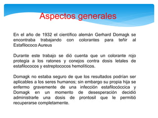 En el año de 1932 el científico alemán Gerhard Domagk se
encontraba trabajando con colorantes para teñir al
Estafilococo Aureus
Durante este trabajo se dió cuenta que un colorante rojo
protegia a los ratones y conejos contra dosis letales de
estafilococos y estreptococos hemolíticos.
Domagk no estaba seguro de que los resultados podrían ser
aplicables a los seres humanos; sin embargo su propia hija se
enfermo gravemente de una infección estafilocóccica y
Domagk en un momento de desesperación decidió
administrarle una dosis de prontosil que le permitió
recuperarse completamente.
Aspectos generales
 