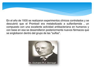 En el año de 1935 se realizaron experimentos clínicos controlados y se
descubrió que el Prontosil era metabolizado a sulfanilamida , un
compuesto con una excelente actividad antibacteriana en humanos y
con base en esa se desarrollaron posteriormente nuevos fármacos que
se englobaron dentro del grupo de las "sulfas".
 
