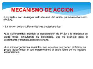 MECANISMO DE ACCION
•Las sulfas son análogos estructurales del ácido para-aminobenzoico
(PABA).
• La acción de las sulfonamidas es bacteriostática.
•Las sulfonamidas impiden la incorporación de PABA a la molécula de
ácido fólico, dificultando su biosíntesis, que es esencial para el
crecimiento y multiplicación bacteriana.
•Los microorganismos sensibles son aquellos que deben sintetizar su
propio ácido fólico, o son impermeables al ácido fólico de los líquidos
circundantes.
 