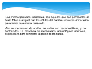 •Los microorganismos resistentes, son aquellos que son permeables al
ácido fólico o al igual que las células del hombre requieren ácido fólico
preformado para normal desarrollo.
•Por su mecanismo de acción, las sulfas son bacteriostáticas, y no
bactericidas. La presencia de mecanismos inmunológicos normales,
es necesaria para completar la acción de las sulfas.
 