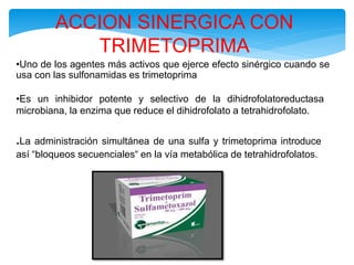 ACCION SINERGICA CON
TRIMETOPRIMA
•Uno de los agentes más activos que ejerce efecto sinérgico cuando se
usa con las sulfonamidas es trimetoprima
•Es un inhibidor potente y selectivo de la dihidrofolatoreductasa
microbiana, la enzima que reduce el dihidrofolato a tetrahidrofolato.
.La administración simultánea de una sulfa y trimetoprima introduce
así “bloqueos secuenciales“ en la vía metabólica de tetrahidrofolatos.
 