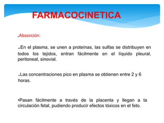 FARMACOCINETICA
.Absorción:
.En el plasma, se unen a proteínas, las sulfas se distribuyen en
todos los tejidos, entran fácilmente en el líquido pleural,
peritoneal, sinovial.
.Las concentraciones pico en plasma se obtienen entre 2 y 6
horas.
•Pasan fácilmente a través de la placenta y llegan a la
circulación fetal, pudiendo producir efectos tóxicos en el feto.
 