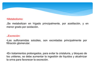 •Metabolismo:
.Se metabolizan en hígado principalmente, por acetilación, y en
menor grado por oxidación.
.Excreción:
•Las sulfonamidas solubles, son excretadas principalmente por
filtración glomerular.
•En tratamientos prolongados, para evitar la cristaluria, y bloqueo de
los uréteres, se debe aumentar la ingestión de líquidos y alcalinizar
la orina para favorecer la excreción.
 