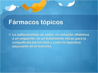 Fármacos tópicos
 La sulfacetamida de sodio, en solución oftálmica
 o en ungüento, es un tratamiento eficaz para la
 conjuntivitis bacteriana y como terapéutica
 adyuvante en el tracoma.
 