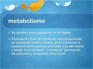 metabolismo
 Se acetilan principalmente en el hígado.

 El producto final del acetilado esta desprovisto
 de actividad antimicrobiana, pero conserva el
 potencial toxico porque precipita a un pH neutro
 o acido. Esto produce “cristaluria” (formación
 de cálculos) y un posible daño renal.
 