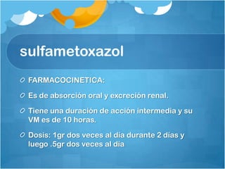 sulfametoxazol
 FARMACOCINETICA:

 Es de absorción oral y excreción renal.

 Tiene una duración de acción intermedia y su
 VM es de 10 horas.

 Dosis: 1gr dos veces al día durante 2 días y
 luego .5gr dos veces al día
 