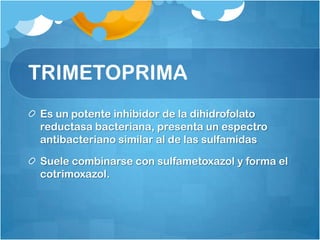 TRIMETOPRIMA
Es un potente inhibidor de la dihidrofolato
reductasa bacteriana, presenta un espectro
antibacteriano similar al de las sulfamidas

Suele combinarse con sulfametoxazol y forma el
cotrimoxazol.
 