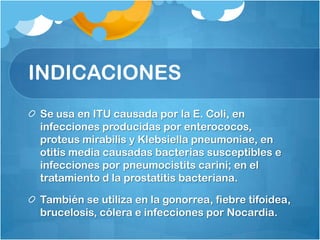 INDICACIONES
Se usa en ITU causada por la E. Coli, en
infecciones producidas por enterococos,
proteus mirabilis y Klebsiella pneumoniae, en
otitis media causadas bacterias susceptibles e
infecciones por pneumocistits carini; en el
tratamiento d la prostatitis bacteriana.

También se utiliza en la gonorrea, fiebre tifoidea,
brucelosis, cólera e infecciones por Nocardia.
 