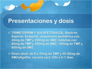 Presentaciones y dosis
 TRIMETOPRIM Y SULAFETOXAZOL: Bactrim,
 Septrim, Ectaprim: suspensión pediátrica con
 40mg de TMP y 200mg de SMZ; tabletas con
 80mg de TMP y 400mg de SMZ; 160mg de TMP y
 800mg de SMZ.

 Dosis ideal: de 8 a 10mg de TMP y 40-50mg de
 SMZxKgxDia, vía oral cara 12hr x 5-7 días.
 