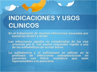 INDICACIONES Y USOS
CLINICOS
En el tratamiento de muchas infecciones causadas por
  bacterias Gram+ y Gram-
Las infecciones agudas no complicadas de las vías
  urinarias por E. coli suelen responder rápido a uno
  de los sulfamídicos de acción breve.
La sulfadiacina y el sulfisoxazol se utilizan en la
  profilaxia de infecciones estreptocócicas en
  pacientes con fiebre reumática que sean
  hipersensibles a la penicilina.
 