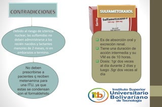 Debido al riesgo de ictericia
nuclear, las sulfamidas no
deben administrarse a los
recién nacidos y lactantes
menores de 2 meses, ni en
embarazos a termino.
No deben
prescribirse a
pacientes q reciben
metenamina para
una ITU, ya que
estas se condensan
con el formaldehido
 Es de absorción oral y
excreción renal.
 Tiene una duración de
acción intermedia y su
VM es de 10 horas.
 Dosis: 1gr dos veces
al día durante 2 días y
luego .5gr dos veces al
día
 