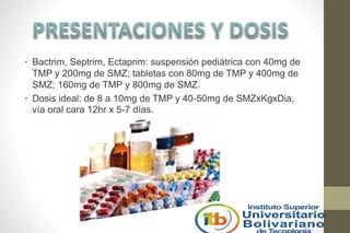 • Bactrim, Septrim, Ectaprim: suspensión pediátrica con 40mg de
TMP y 200mg de SMZ; tabletas con 80mg de TMP y 400mg de
SMZ; 160mg de TMP y 800mg de SMZ.
• Dosis ideal: de 8 a 10mg de TMP y 40-50mg de SMZxKgxDia,
vía oral cara 12hr x 5-7 días.
 