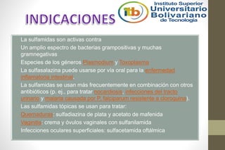 • La sulfamidas son activas contra
• Un amplio espectro de bacterias grampositivas y muchas
gramnegativas
• Especies de los géneros Plasmodium y Toxoplasma
• La sulfasalazina puede usarse por vía oral para la enfermedad
inflamatoria intestinal.
• La sulfamidas se usan más frecuentemente en combinación con otros
antibióticos (p. ej., para tratar nocardiosis, infecciones del tracto
urinario y malaria causada por P. falciparum resistente a cloroquina).
• Las sulfamidas tópicas se usan para tratar:
• Quemaduras: sulfadiazina de plata y acetato de mafenida
• Vaginitis: crema y óvulos vaginales con sulfanilamida
• Infecciones oculares superficiales: sulfacetamida oftálmica
 