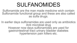 SULFANOMIDES
Sulfonamide are the man made medicine wich contain
Sulfonamide functional group and these are also called
as sulfa drugs.
In earlier days sulfonamides are used only as antibiotics
Anti microbial drug
However now days sulfonamides are used for
gastrointestinal tract urinary bladder diabetes
hypertension pain killers etc.
 