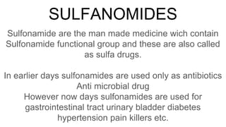 SULFANOMIDES
Sulfonamide are the man made medicine wich contain
Sulfonamide functional group and these are also called
as sulfa drugs.
In earlier days sulfonamides are used only as antibiotics
Anti microbial drug
However now days sulfonamides are used for
gastrointestinal tract urinary bladder diabetes
hypertension pain killers etc.
 