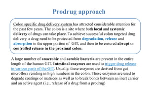 Prodrug approach
Colon specific drug delivery system has attracted considerable attention for
the past few years. The colon is a site where both local and systemic
delivery of drugs can take place. To achieve successful colon targeted drug
delivery, a drug need to be protected from degradation, release and
absorption in the upper portion of GIT, and then to be ensured abrupt or
controlled release in the proximal colon.
A large number of anaerobic and aerobic bacteria are present in the entire
length of the human GIT. Intestinal enzymes are used to trigger drug release
in various parts of the GIT. Usually, these enzymes are derived from gut
microflora residing in high numbers in the colon. These enzymes are used to
degrade coatings or matrices as well as to break bonds between an inert carrier
and an active agent (i.e., release of a drug from a prodrug)
 