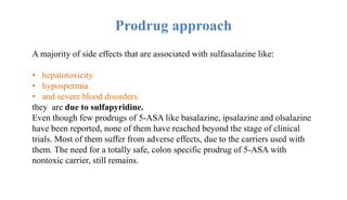 Prodrug approach
A majority of side effects that are associated with sulfasalazine like:
• hepatotoxicity
• hypospermia
• and severe blood disorders.
they are due to sulfapyridine.
Even though few prodrugs of 5-ASA like basalazine, ipsalazine and olsalazine
have been reported, none of them have reached beyond the stage of clinical
trials. Most of them suffer from adverse effects, due to the carriers used with
them. The need for a totally safe, colon specific prodrug of 5-ASA with
nontoxic carrier, still remains.
 
