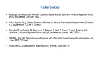 References
• Prodrugs: Challenges and Rewards (Valentino Stella ،Ronald Borchardt ،Michael Hageman ،Reza
Oliyai ،Hans Maag ،Jefferson Tilley ).
• Colon Specific Drug Delivery Systems: A Review on Various Pharmaceutical Approaches (Prasanth
V.V, Jayaprakash. R, Sam T. Mathew).
• Campieri M, Lanfranchi GA, Bazzocchi G, Brignola C, Sarti F, Franzin G, et al. Treatment of
ulcerative colitis with high-dose 5-aminosalicylic acid enemas. Lancet 1981;2:270–1.
• Taffet SL, Das KM. Desensitization of patients with inflammatorybowel disease to sulfasalazine. Am
J Med 1982;73:520–4.
• Holdworth CG. Sulphasalazine desensitization. Br Med J 1981;282:110.
 