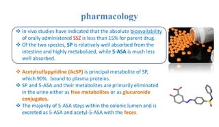 pharmacology
 In vivo studies have indicated that the absolute bioavailability
of orally administered SSZ is less than 15% for parent drug.
 Of the two species, SP is relatively well absorbed from the
intestine and highly metabolized, while 5-ASA is much less
well absorbed.
 Acetylsulfapyridine (AcSP) is principal metabolite of SP,
which 90% bound to plasma proteins.
 SP and 5-ASA and their metabolites are primarily eliminated
in the urine either as free metabolites or as glucuronide
conjugates.
 The majority of 5-ASA stays within the colonic lumen and is
excreted as 5-ASA and acetyl-5-ASA with the feces.
 