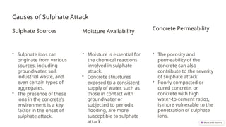 Causes of Sulphate Attack
Sulphate Sources
• Sulphate ions can
originate from various
sources, including
groundwater, soil,
industrial waste, and
even certain types of
aggregates.
• The presence of these
ions in the concrete's
environment is a key
factor in the onset of
sulphate attack.
Moisture Availability
• Moisture is essential for
the chemical reactions
involved in sulphate
attack.
• Concrete structures
exposed to a consistent
supply of water, such as
those in contact with
groundwater or
subjected to periodic
flooding, are more
susceptible to sulphate
attack.
Concrete Permeability
• The porosity and
permeability of the
concrete can also
contribute to the severity
of sulphate attack.
• Poorly compacted or
cured concrete, or
concrete with high
water-to-cement ratios,
is more vulnerable to the
penetration of sulphate
ions.
 