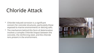 Chloride Attack
• Chloride-induced corrosion is a significant
concern for concrete structures, particularly those
exposed to marine environments or deicing salts.
• The mechanism behind this form of deterioration
involves a complex Chloride Impact between the
concrete, the reinforcing steel, and the chloride
ions present in the environment.
 