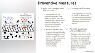 Preventive Measures
1 Concrete Composition
Optimization
Carefully selecting the
appropriate cement type,
water-to-cement ratio, and
supplementary cementitious
materials can enhance the
concrete's resistance to
chloride penetration.
2 Coatings and Sealers
Applying protective coatings
or sealers to the concrete
surface can help prevent the
ingress of chloride ions and
slow down the corrosion
process.
3 Cathodic Protection
Implementing a cathodic
protection system, which
applies a small electrical
current to the reinforcing
steel, can effectively
prevent corrosion in
chloride-laden
environments.
4 Periodic Inspection
and Maintenance
Regular inspections and
timely maintenance, such
as repairing cracks and
removing any corrosion
products, can significantly
extend the service life of
concrete structures
exposed to chloride
attack.
 